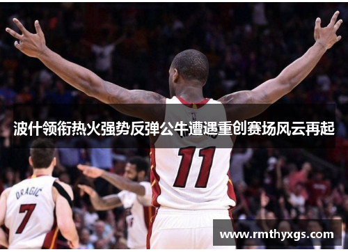 波什领衔热火强势反弹公牛遭遇重创赛场风云再起
