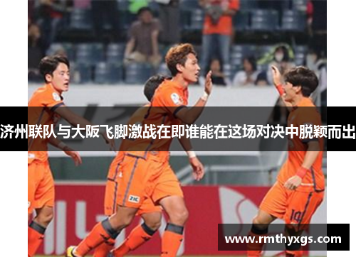 济州联队与大阪飞脚激战在即谁能在这场对决中脱颖而出