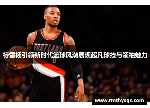 特雷杨引领新时代篮球风潮展现超凡球技与领袖魅力