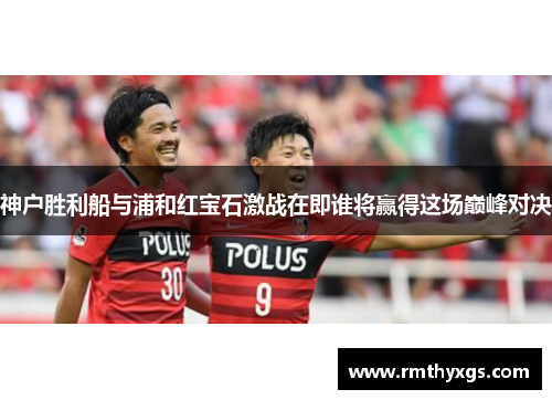 神户胜利船与浦和红宝石激战在即谁将赢得这场巅峰对决