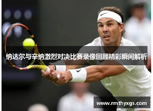 纳达尔与辛纳激烈对决比赛录像回顾精彩瞬间解析